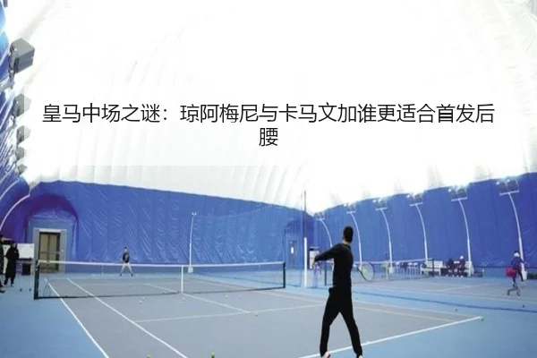 皇马中场之谜：琼阿梅尼与卡马文加谁更适合首发后腰